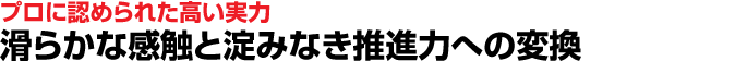 プロに認められた高い実力　滑らかな感触と淀みなき推進力への変換