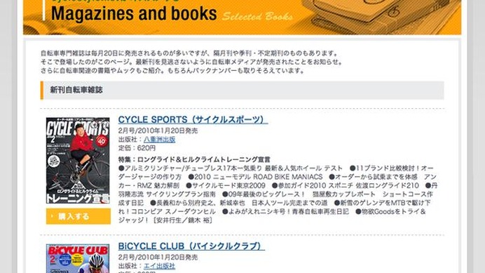 　サイクルスタイルの「書籍・雑誌コーナー」に自転車関連の文庫本、ムック、臨時増刊号などを追加しました。また自転車専門誌も最新刊となる1月20日（一部15日）発売の2010年2月号まで、その内容がチェックできます。ボタンを押してそのまま購入できますので、チェック
