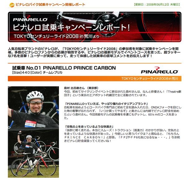 　人気自転車ブランドのピナレロが、5月10日に開催された「TOKYOセンチュリーライド2008」の参加者を対象に試乗キャンペーンを実施。多数のピナレロファンからの応募が殺到する中、ピナレロの最新モデルでイベントコースを走った、超ラッキーな7人に感想を聞きました。